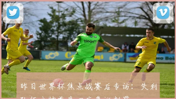 昨日世界杯焦点战赛后专访：失利队伍主帅首度回应争议判罚